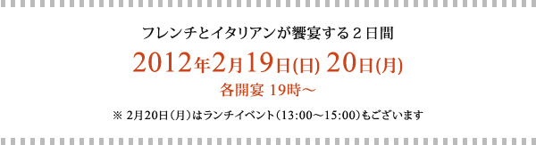 フレンチとイタリアンが饗宴する２日間
2012年2月19日(日) 20日(月)
各開宴 19時～
※ 2月20日（月）はランチイベント（13:00～15:00）もございます
